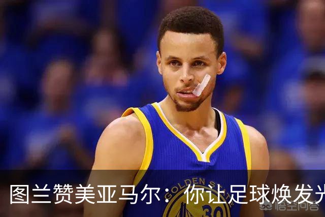 图兰赞美亚马尔：你让足球焕发光彩，理应享受一切荣光