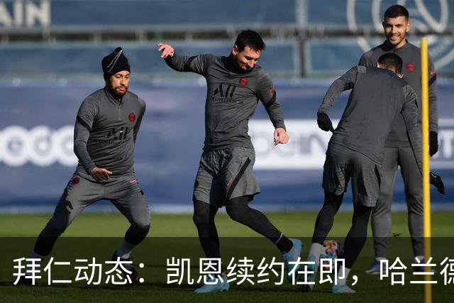 拜仁动态：凯恩续约在即，哈兰德不会加入球队