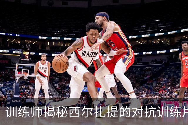训练师揭秘西尔扎提的对抗训练片段：掌握终结节奏
